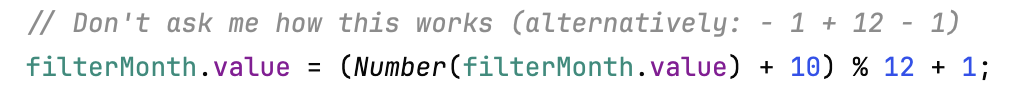 Screenshot of Javascript code
The first line is a comment which says “Don’t ask me how this works (alternatively: - 1 + 12 - 1)”
The second line contains the following code: “filterMonth.value = (Number(filterMonth.value) + 10) % 12 + 1;”