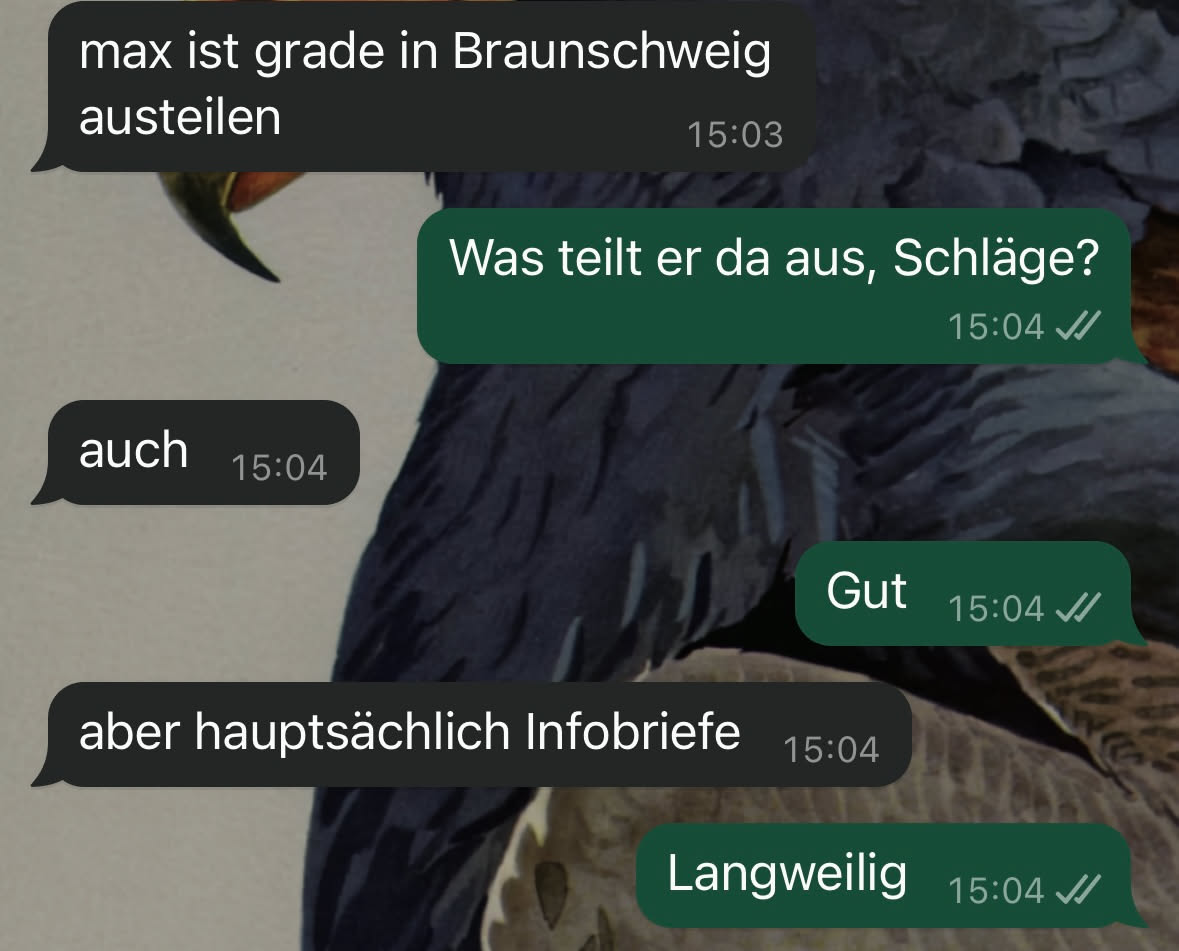 Ein Screenshot einer WhatsApp-Unterhaltung zwischen mir und einem Arbeitskollegen. 

Kollege: "max ist grade in Braunschweig austeilen"
Ich: "Was teilt er da aus, Schläge?"
Kollege: "auch"
Ich: "Gut"
Kollege: "aber hauptsächlich Infobriefe"
Ich: "Langweilig"